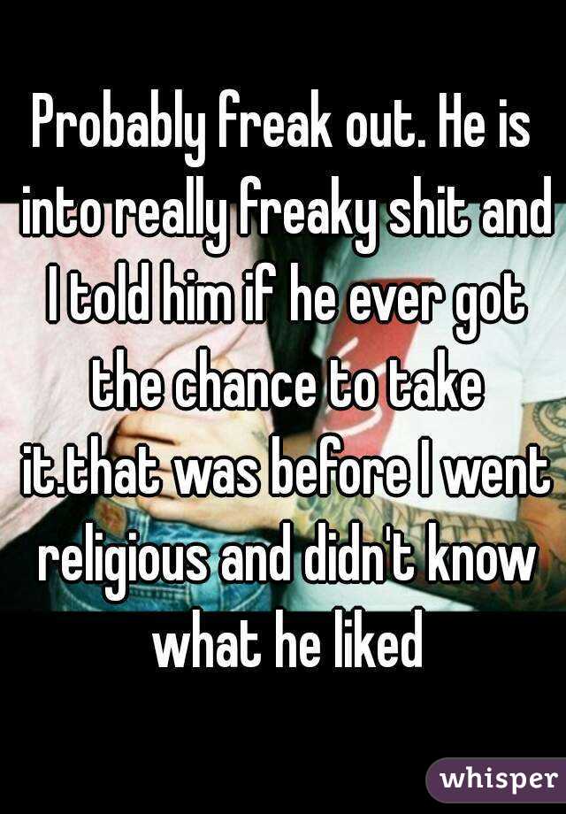 Probably freak out. He is into really freaky shit and I told him if he ever got the chance to take it.that was before I went religious and didn't know what he liked