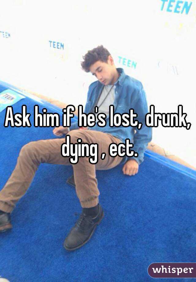 Ask him if he's lost, drunk, dying , ect.