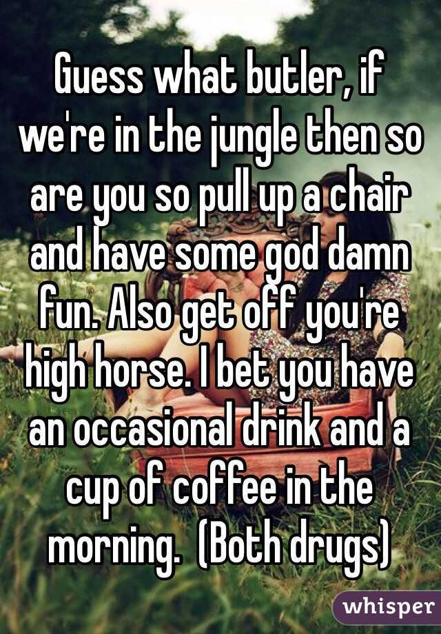 Guess what butler, if we're in the jungle then so are you so pull up a chair and have some god damn fun. Also get off you're high horse. I bet you have an occasional drink and a cup of coffee in the morning.  (Both drugs)