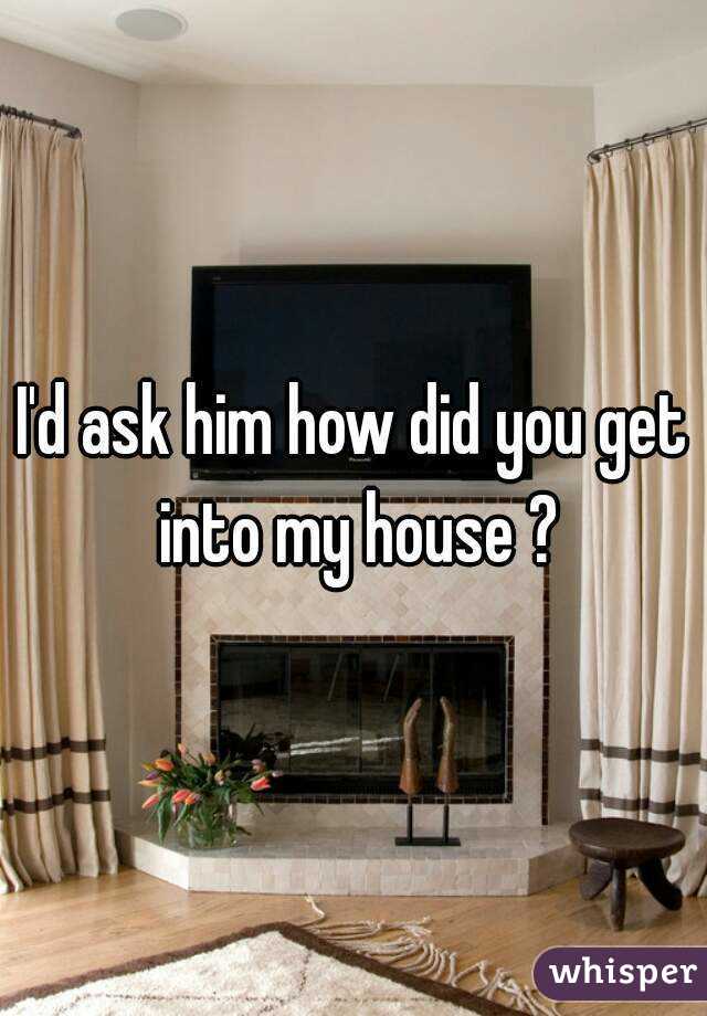 I'd ask him how did you get into my house ?