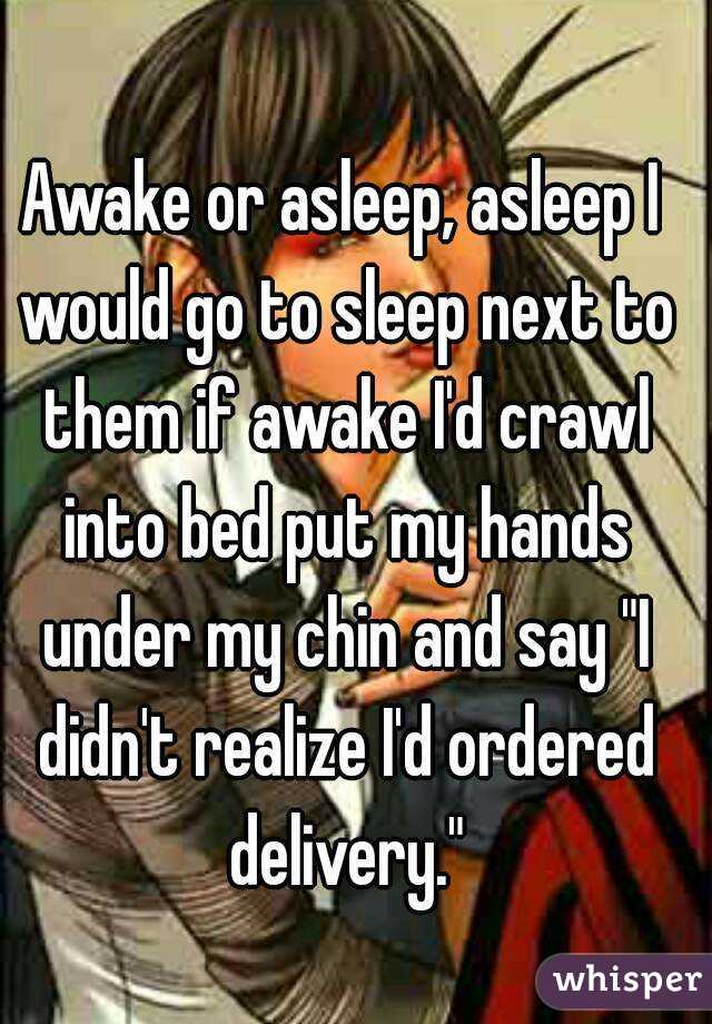 Awake or asleep, asleep I would go to sleep next to them if awake I'd crawl into bed put my hands under my chin and say "I didn't realize I'd ordered delivery."