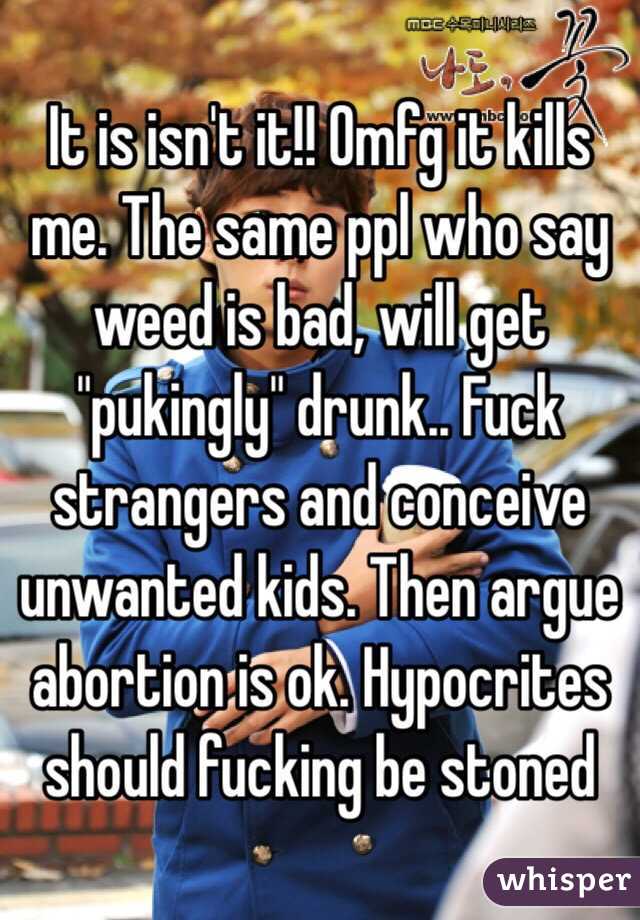 It is isn't it!! Omfg it kills me. The same ppl who say weed is bad, will get "pukingly" drunk.. Fuck strangers and conceive unwanted kids. Then argue abortion is ok. Hypocrites should fucking be stoned