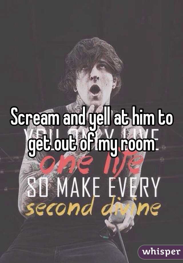 Scream and yell at him to get out of my room 