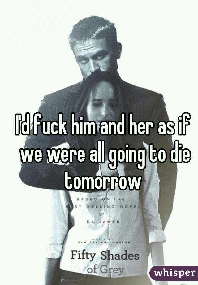 I'd fuck him and her as if we were all going to die tomorrow 