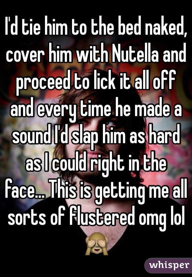 I'd tie him to the bed naked, cover him with Nutella and proceed to lick it all off and every time he made a sound I'd slap him as hard as I could right in the face... This is getting me all sorts of flustered omg lol
🙈