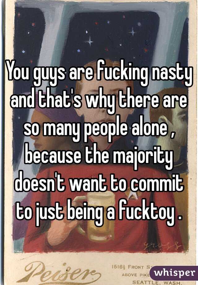 You guys are fucking nasty and that's why there are so many people alone , because the majority doesn't want to commit to just being a fucktoy .
