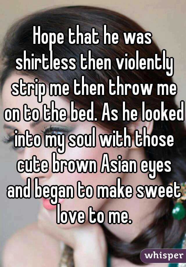 Hope that he was shirtless then violently strip me then throw me on to the bed. As he looked into my soul with those cute brown Asian eyes and began to make sweet love to me.