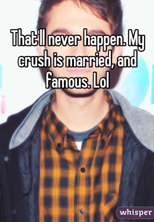 That'll never happen. My crush is married, and famous. Lol