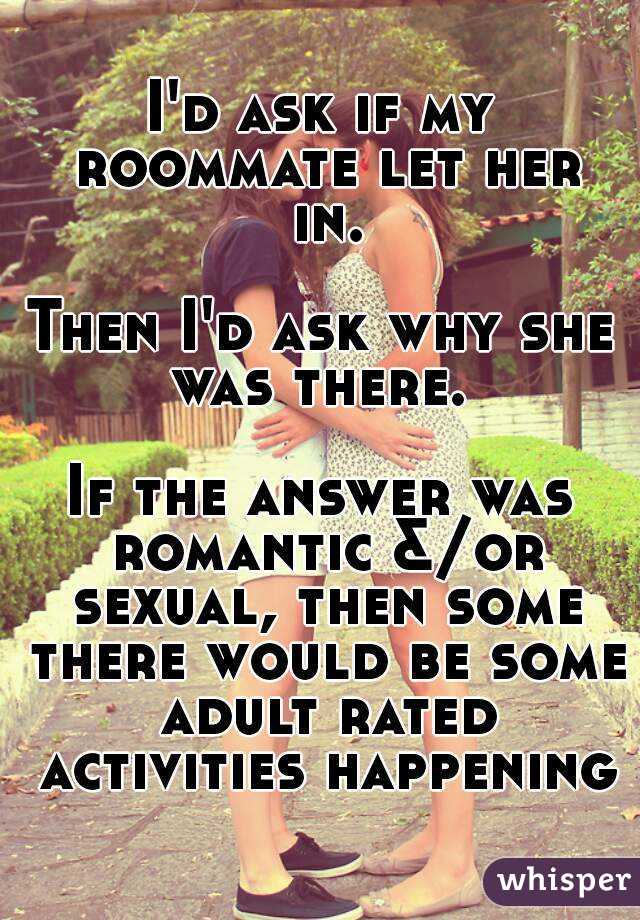 I'd ask if my roommate let her in.

Then I'd ask why she was there. 

If the answer was romantic &/or sexual, then some there would be some adult rated activities happening