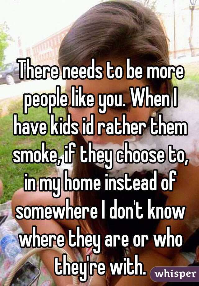 There needs to be more people like you. When I have kids id rather them smoke, if they choose to, in my home instead of somewhere I don't know where they are or who they're with. 