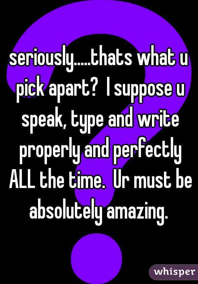 seriously.....thats what u pick apart?  I suppose u speak, type and write properly and perfectly ALL the time.  Ur must be absolutely amazing. 