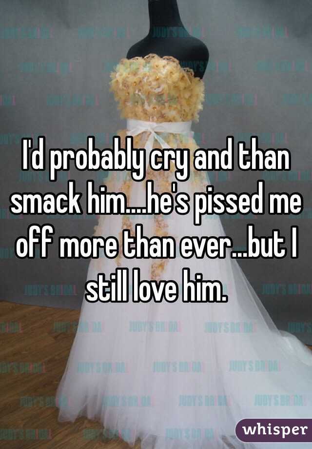 I'd probably cry and than smack him....he's pissed me off more than ever...but I still love him.