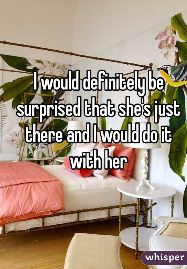 I would definitely be surprised that she's just there and I would do it with her