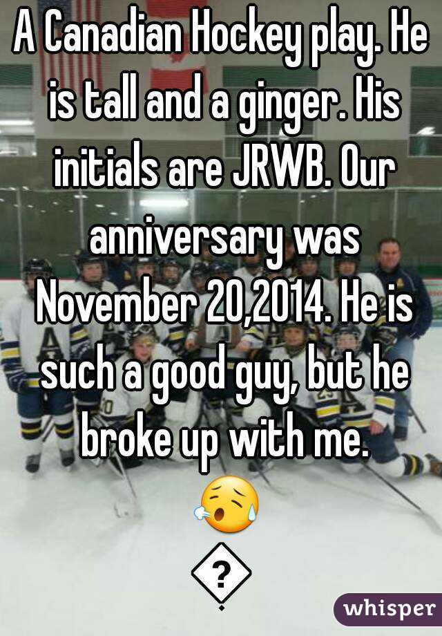 A Canadian Hockey play. He is tall and a ginger. His initials are JRWB. Our anniversary was November 20,2014. He is such a good guy, but he broke up with me. 😥😢