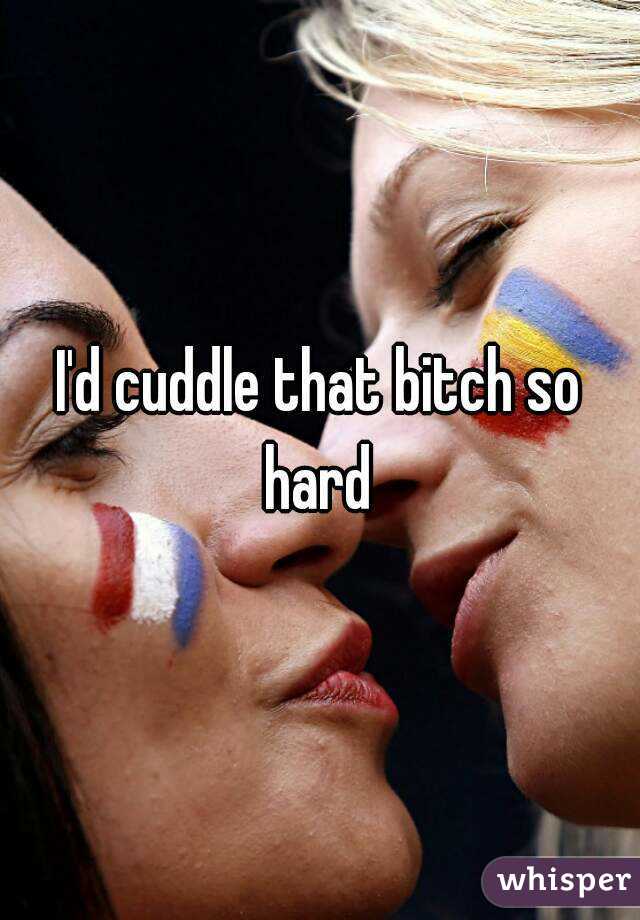 I'd cuddle that bitch so hard 