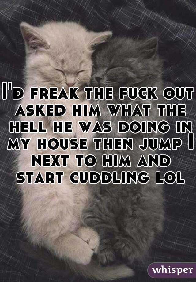 I'd freak the fuck out asked him what the hell he was doing in my house then jump I next to him and start cuddling lol