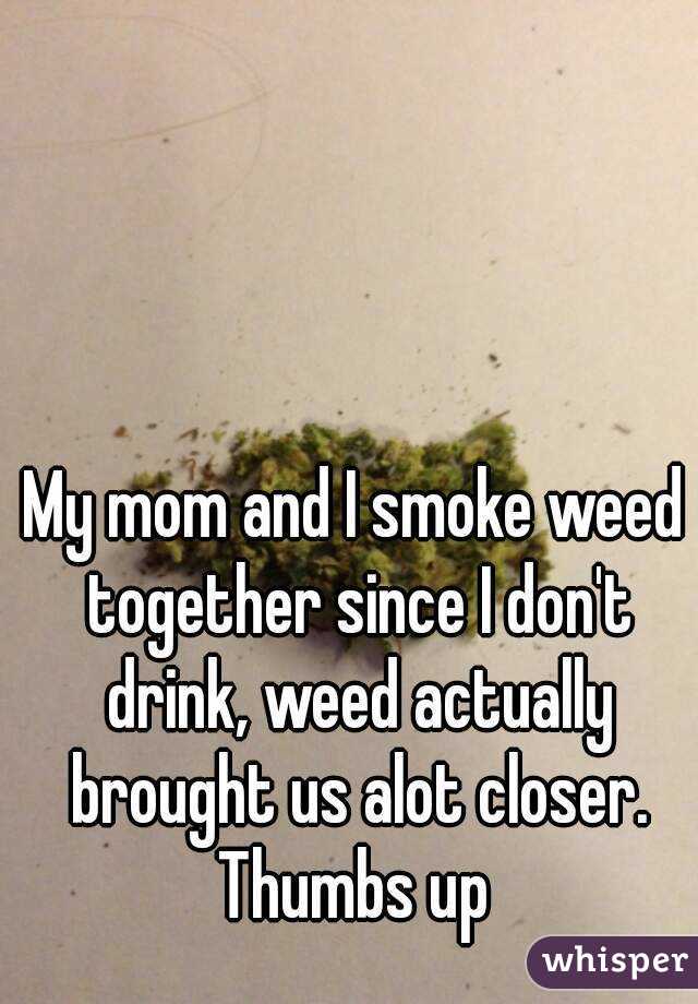 My mom and I smoke weed together since I don't drink, weed actually brought us alot closer. Thumbs up 