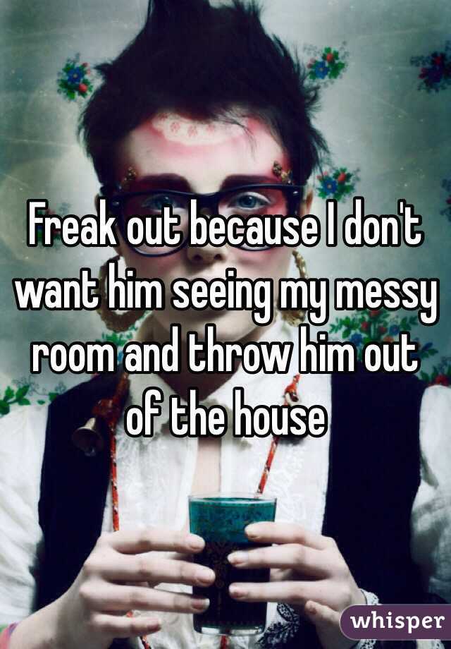 Freak out because I don't want him seeing my messy room and throw him out of the house 