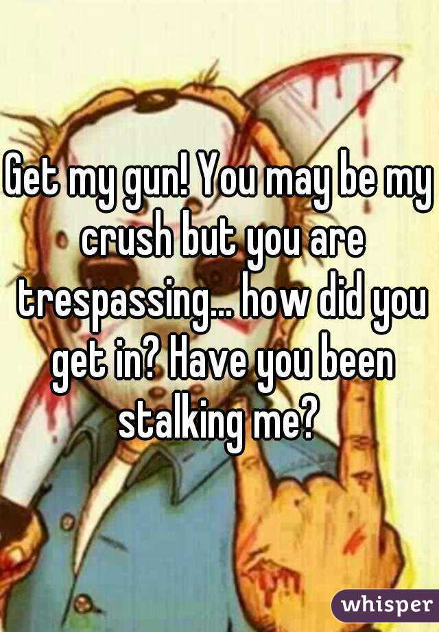 Get my gun! You may be my crush but you are trespassing... how did you get in? Have you been stalking me? 