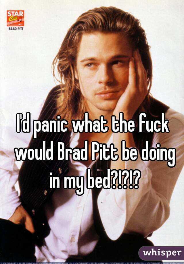 I'd panic what the fuck would Brad Pitt be doing in my bed?!?!?