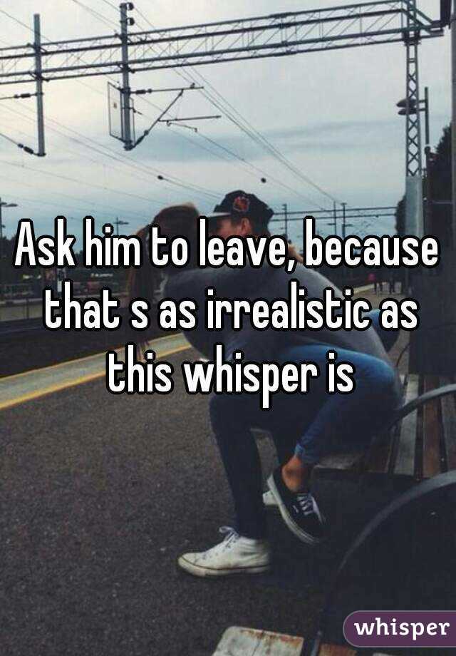 Ask him to leave, because that s as irrealistic as this whisper is