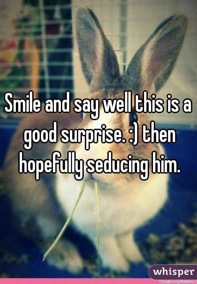 Smile and say well this is a good surprise. :) then hopefully seducing him.