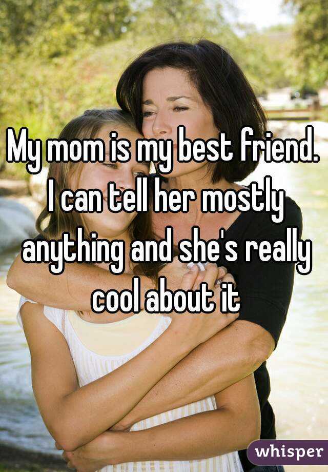 My mom is my best friend. I can tell her mostly anything and she's really cool about it