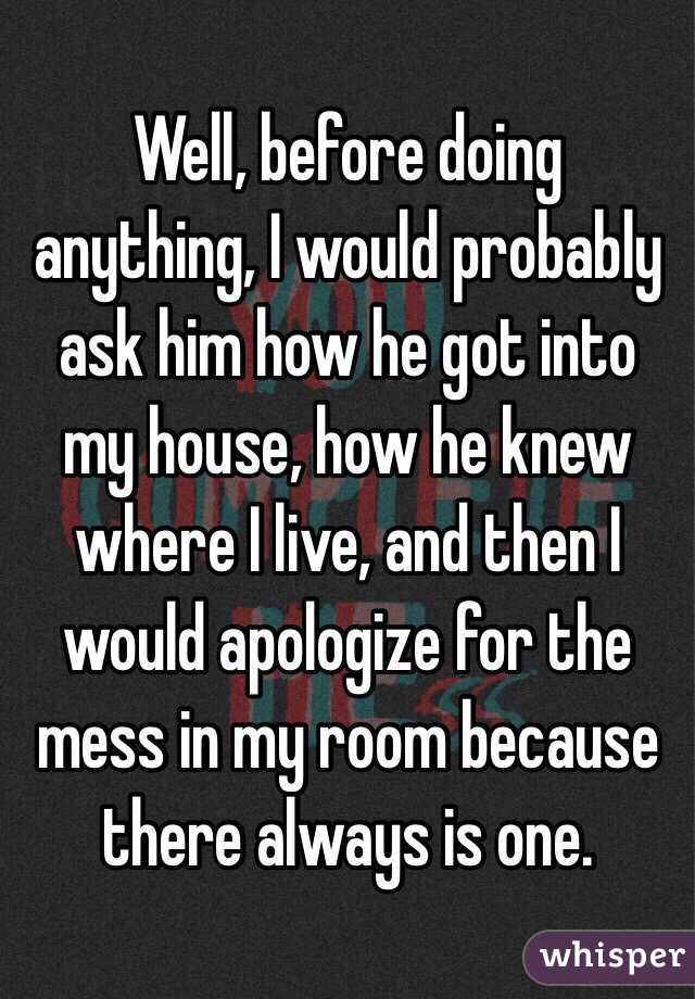 Well, before doing anything, I would probably ask him how he got into my house, how he knew where I live, and then I would apologize for the mess in my room because there always is one. 