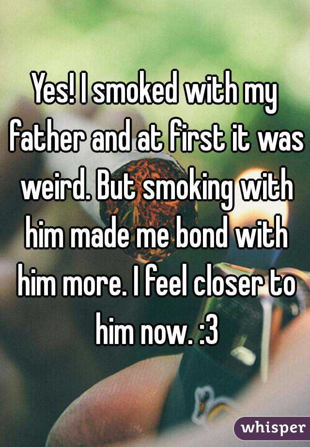 Yes! I smoked with my father and at first it was weird. But smoking with him made me bond with him more. I feel closer to him now. :3