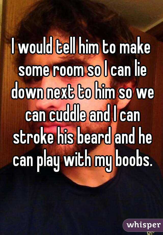 I would tell him to make some room so I can lie down next to him so we can cuddle and I can stroke his beard and he can play with my boobs.