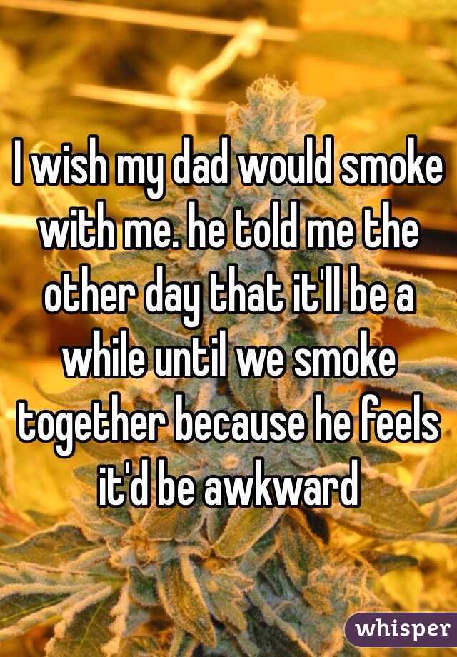 I wish my dad would smoke with me. he told me the other day that it'll be a while until we smoke together because he feels it'd be awkward
