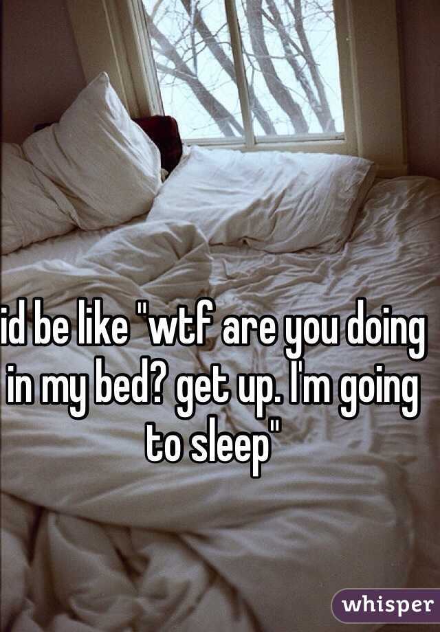 id be like "wtf are you doing in my bed? get up. I'm going to sleep"