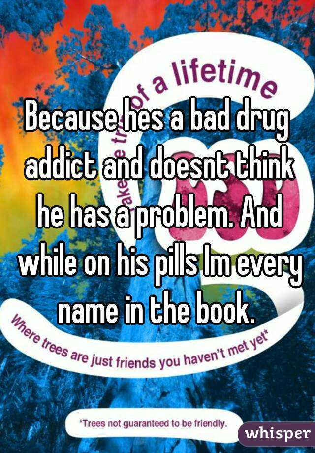 Because hes a bad drug addict and doesnt think he has a problem. And while on his pills Im every name in the book. 
