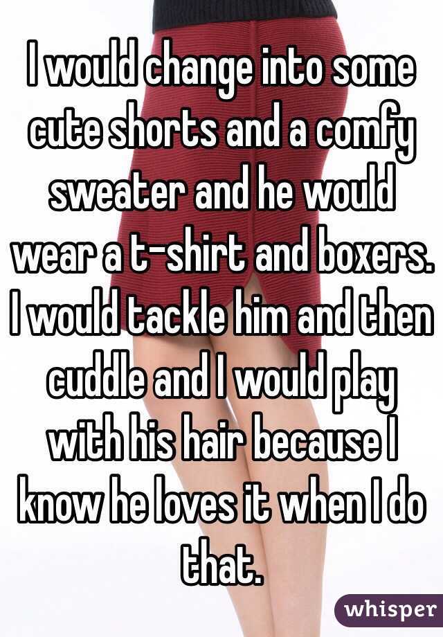 I would change into some cute shorts and a comfy sweater and he would wear a t-shirt and boxers. I would tackle him and then cuddle and I would play with his hair because I know he loves it when I do that. 