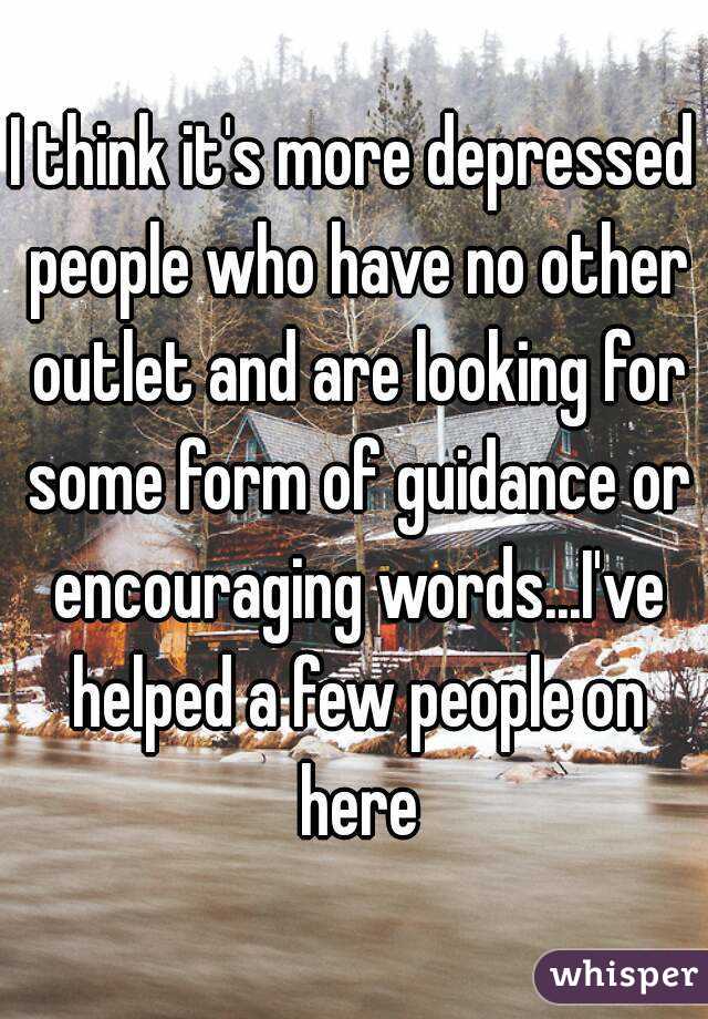 I think it's more depressed people who have no other outlet and are looking for some form of guidance or encouraging words...I've helped a few people on here