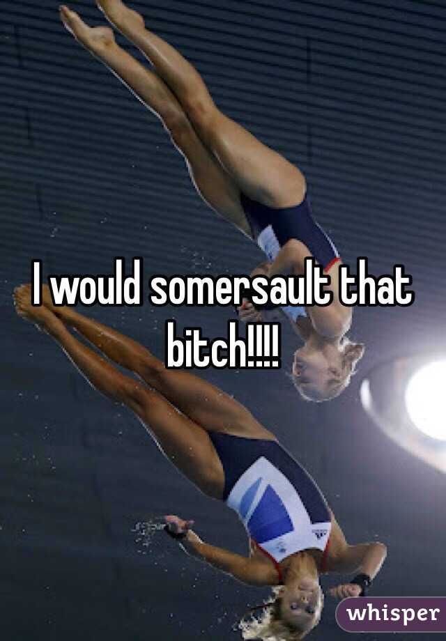 I would somersault that bitch!!!!