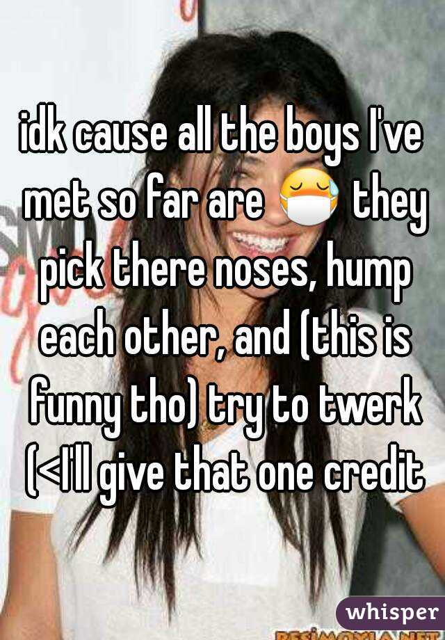 idk cause all the boys I've met so far are 😷 they pick there noses, hump each other, and (this is funny tho) try to twerk (<I'll give that one credit