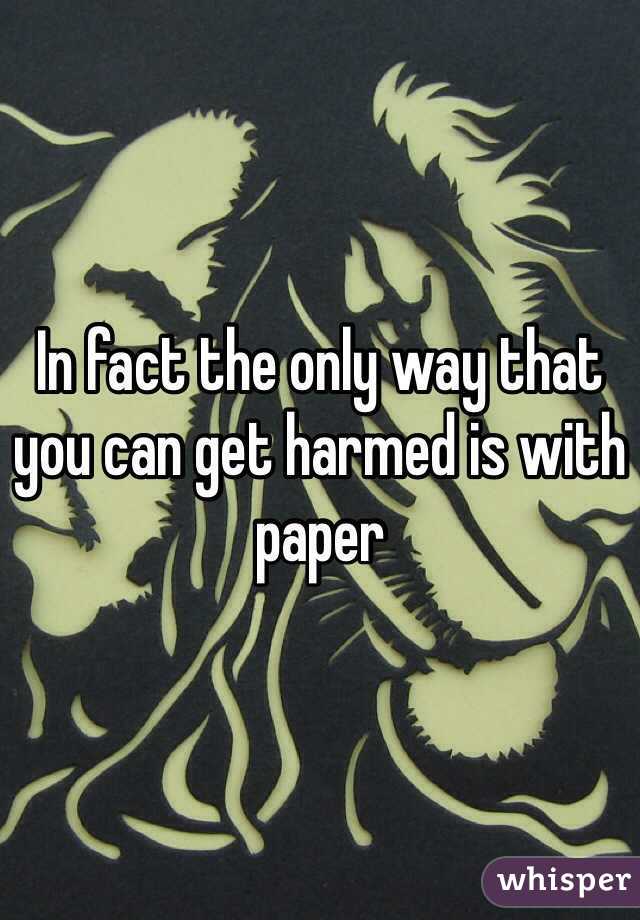 In fact the only way that you can get harmed is with paper 