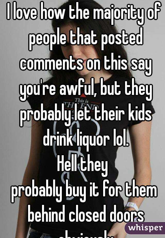 I love how the majority of people that posted comments on this say you're awful, but they probably let their kids drink liquor lol.
Hell they 
probably buy it for them behind closed doors obviously