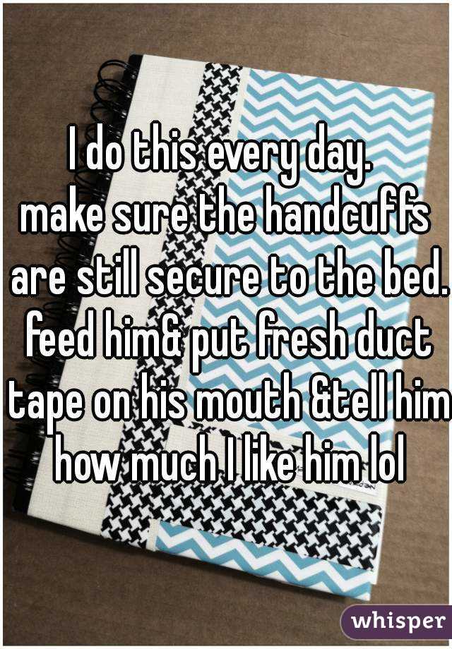 I do this every day. 
make sure the handcuffs are still secure to the bed. feed him& put fresh duct tape on his mouth &tell him how much I like him lol