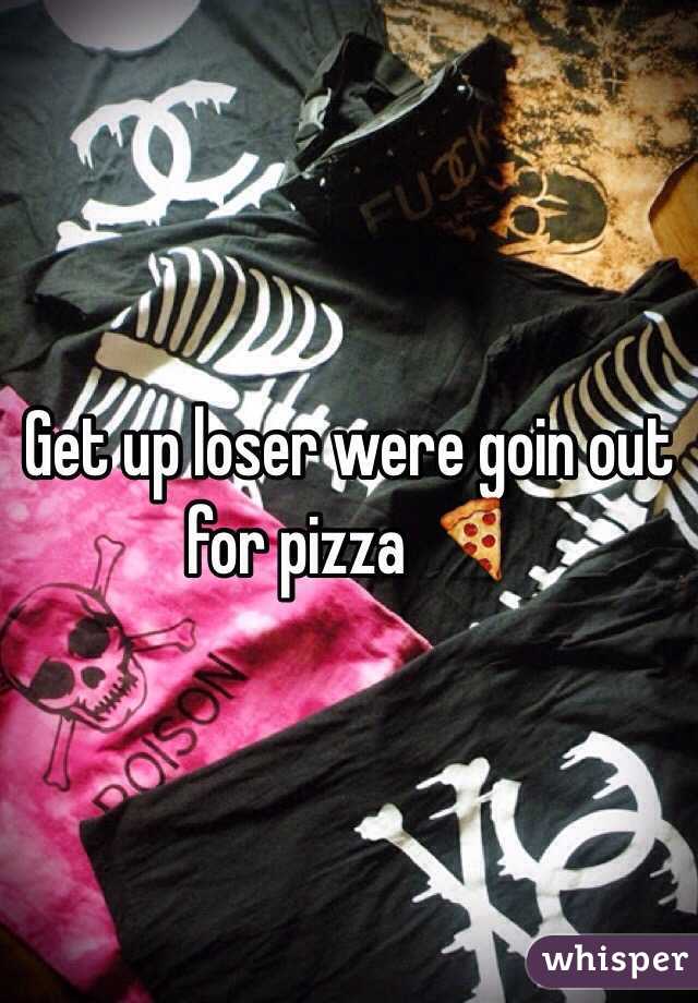 Get up loser were goin out for pizza 🍕
