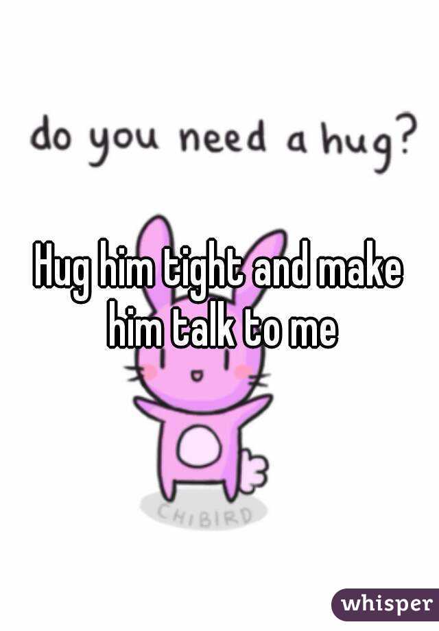 Hug him tight and make him talk to me