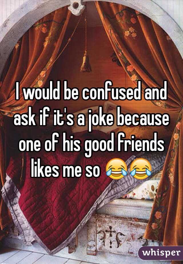 I would be confused and ask if it's a joke because one of his good friends likes me so 😂😂