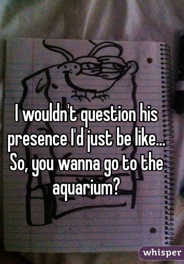 I wouldn't question his presence I'd just be like... So, you wanna go to the aquarium?