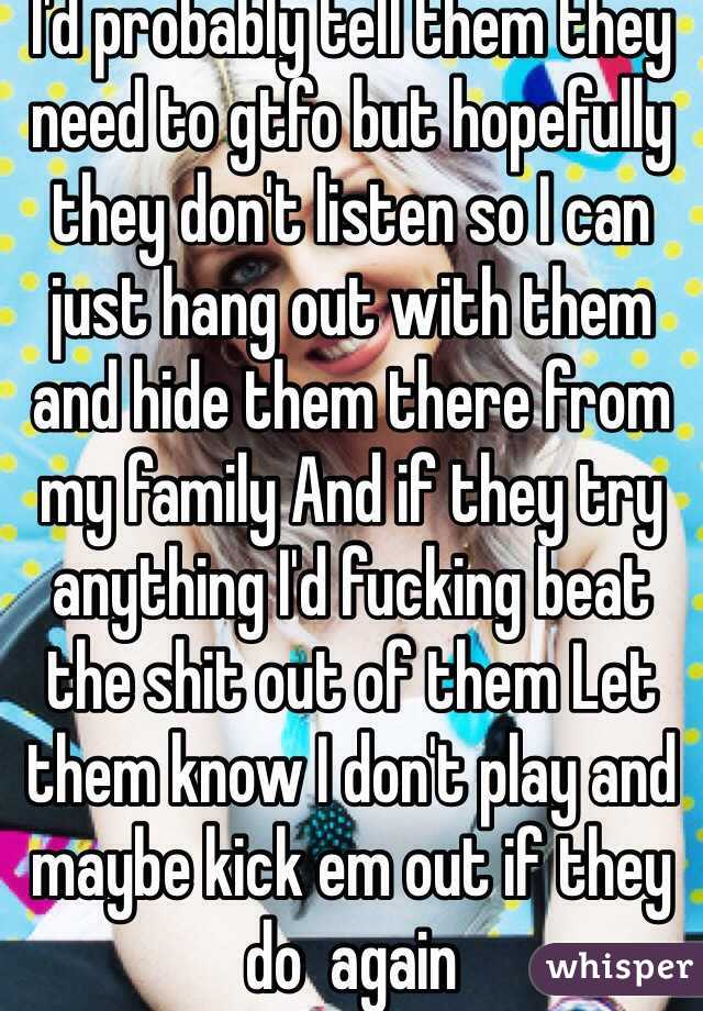 I'd probably tell them they need to gtfo but hopefully they don't listen so I can just hang out with them and hide them there from my family And if they try anything I'd fucking beat the shit out of them Let them know I don't play and maybe kick em out if they do  again 