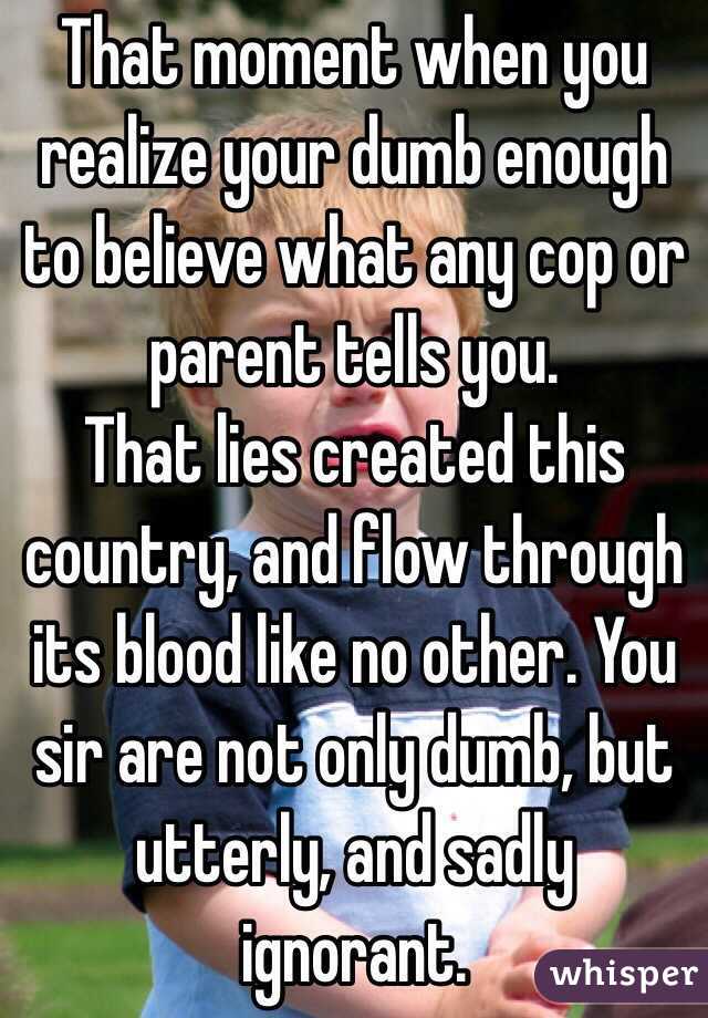 That moment when you realize your dumb enough to believe what any cop or parent tells you. 
That lies created this country, and flow through its blood like no other. You sir are not only dumb, but utterly, and sadly ignorant. 
