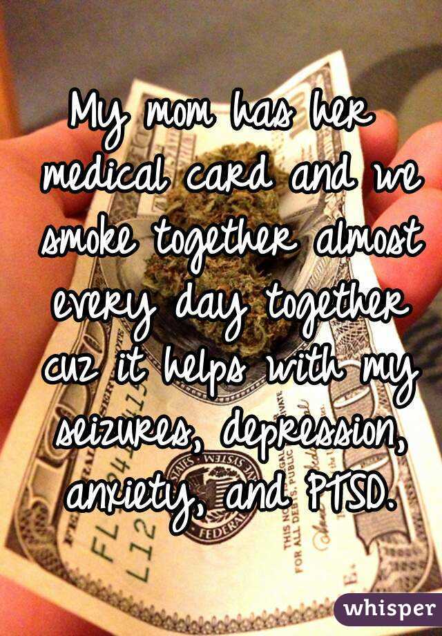 My mom has her medical card and we smoke together almost every day together cuz it helps with my seizures, depression, anxiety, and PTSD.