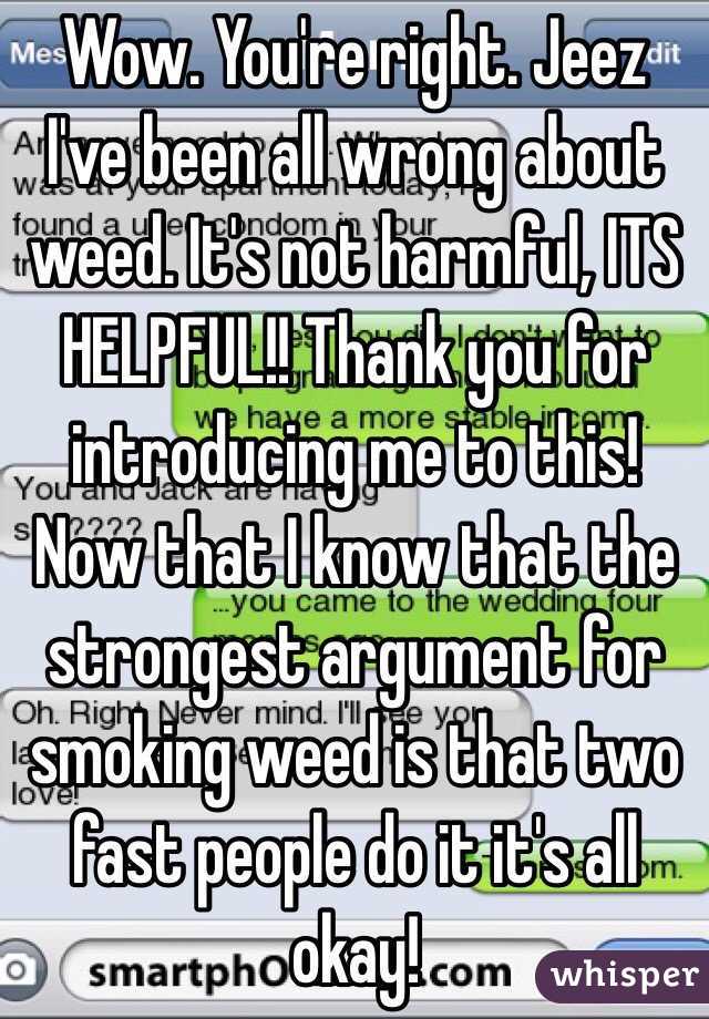 Wow. You're right. Jeez I've been all wrong about weed. It's not harmful, ITS HELPFUL!! Thank you for introducing me to this! Now that I know that the strongest argument for smoking weed is that two fast people do it it's all okay!