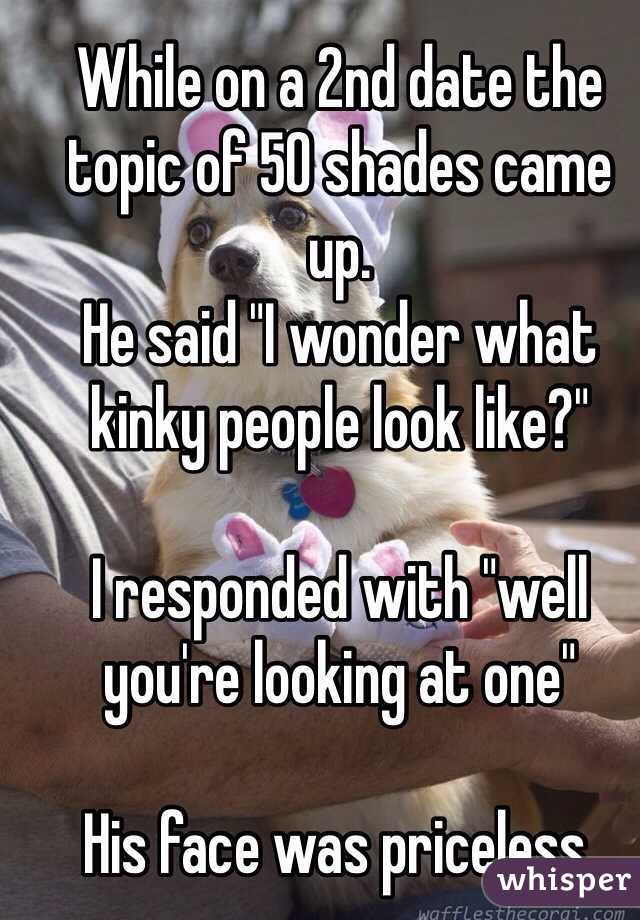 While on a 2nd date the topic of 50 shades came up.  
He said "I wonder what kinky people look like?"  

I responded with "well you're looking at one" 

His face was priceless. 