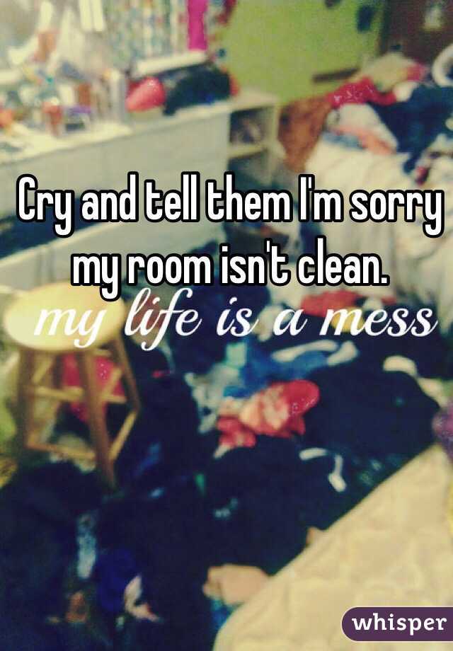 Cry and tell them I'm sorry my room isn't clean.